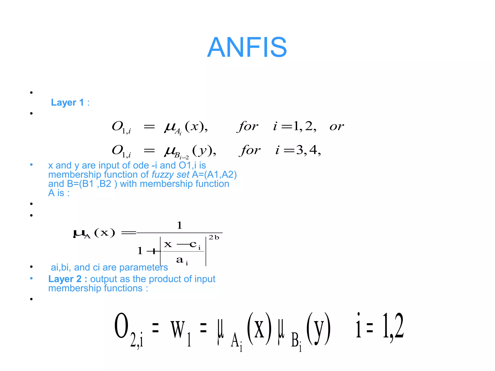 ANFIS
•
Layer 1 :
•
• x and y are input of ode -i and O1,i is
membership function of fuzzy set A=(A1,A2)
and B=(B1 ,B2 ) with membership function
A is :
•
•
• ai,bi, and ci are parameters
• Layer 2 : output as the product of input
membership functions :
•
2
1,
1,
( ), 1, 2,
( ), 3,4,
i
i
i A
i B
O x for i or
O y for i
µ
µ −
= =
= =
b2
i
i
A
a
cx
1
1
)x(
−
+
=µ
2,1i)y()x(wO ii BA1i,2 =µµ==
 