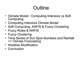Outline
• Climate Model : Computing Intensive vs Soft
Computing
• Computing Intensive Climate Model
• Soft Computing: ANFIS & Fuzzy Clustering
• Fuzzy Rules & ANFIS
• Fuzzy Clustering
• Time Series of Sun Spot Numbers and Rainfall
== Climate Forecasting
• Weather Modification
• Conclusion
 