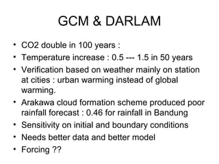 GCM & DARLAM
• CO2 double in 100 years :
• Temperature increase : 0.5 --- 1.5 in 50 years
• Verification based on weather mainly on station
at cities : urban warming instead of global
warming.
• Arakawa cloud formation scheme produced poor
rainfall forecast : 0.46 for rainfall in Bandung
• Sensitivity on initial and boundary conditions
• Needs better data and better model
• Forcing ??
 