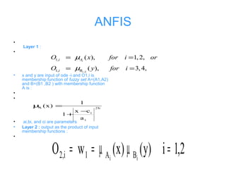 ANFIS
•
Layer 1 :
•
• x and y are input of ode -i and O1,i is
membership function of fuzzy set A=(A1,A2)
and B=(B1 ,B2 ) with membership function
A is :
•
•
• ai,bi, and ci are parameters
• Layer 2 : output as the product of input
membership functions :
•
2
1,
1,
( ), 1, 2,
( ), 3,4,
i
i
i A
i B
O x for i or
O y for i
µ
µ −
= =
= =
b2
i
i
A
a
cx
1
1
)x(
−
+
=µ
2,1i)y()x(wO ii BA1i,2 =µµ==
 