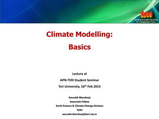 Climate Modelling:
Basics
Lecture at
APN-TERI Student Seminar
Teri University, 16th Feb 2015
Saurabh Bhardwaj
Associate Fellow
Earth Science & Climate Change Division
TERI
saurabh.bhardwaj@teri.res.in
 