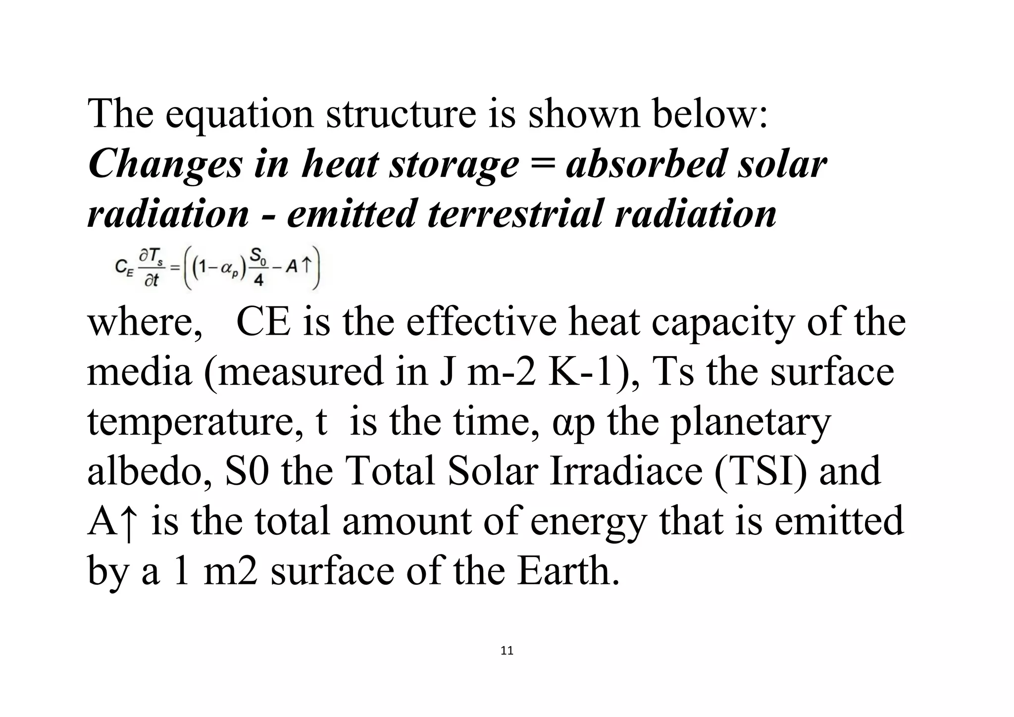 11
The equation structure is shown below:
Changes in heat storage = absorbed solar
radiation - emitted terrestrial radiation
where, CE is the effective heat capacity of the
media (measured in J m-2 K-1), Ts the surface
temperature, t is the time, αp the planetary
albedo, S0 the Total Solar Irradiace (TSI) and
A↑ is the total amount of energy that is emitted
by a 1 m2 surface of the Earth.
 