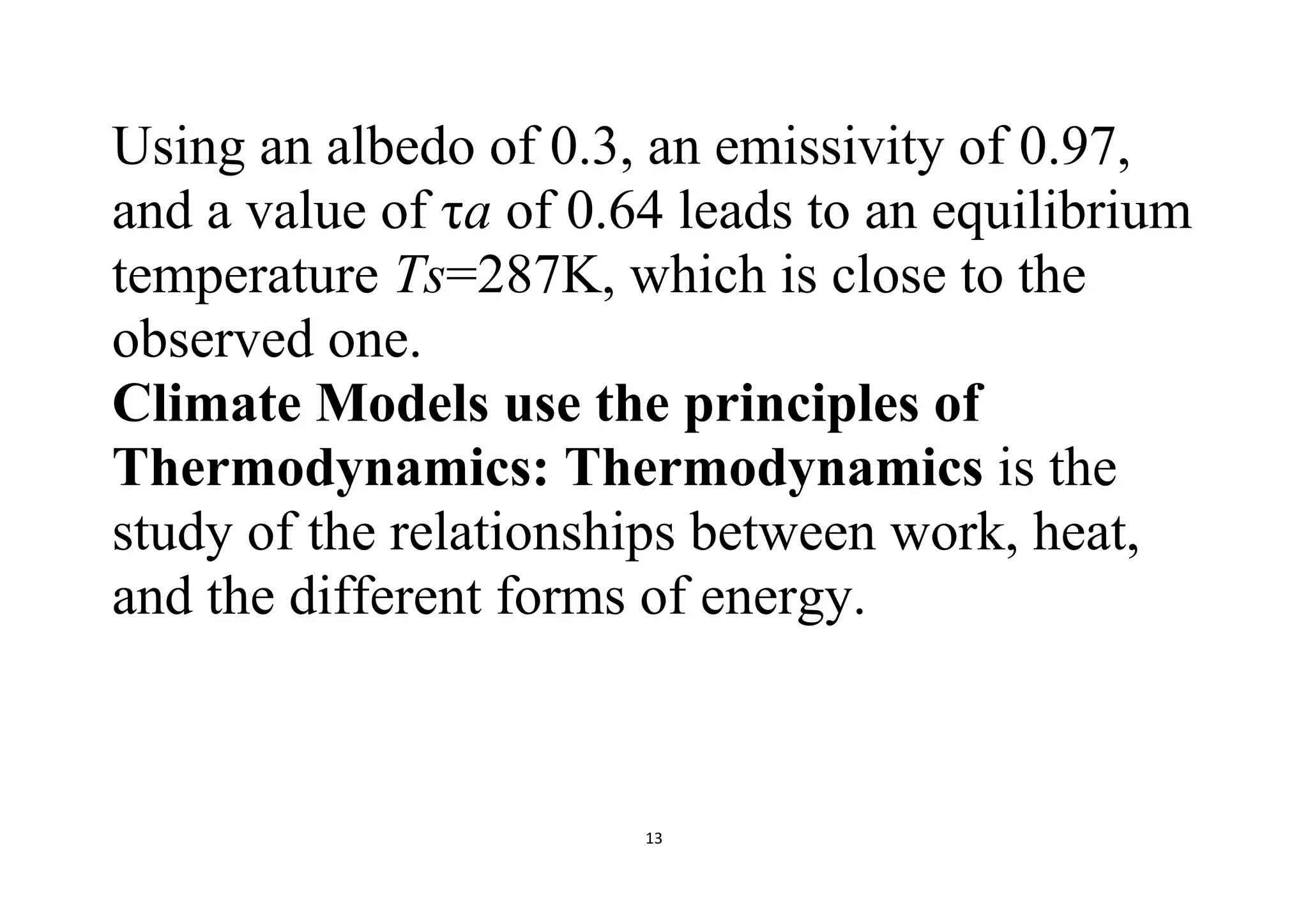 13
Using an albedo of 0.3, an emissivity of 0.97,
and a value of τa of 0.64 leads to an equilibrium
temperature Ts=287K, which is close to the
observed one.
Climate Models use the principles of
Thermodynamics: Thermodynamics is the
study of the relationships between work, heat,
and the different forms of energy.
 