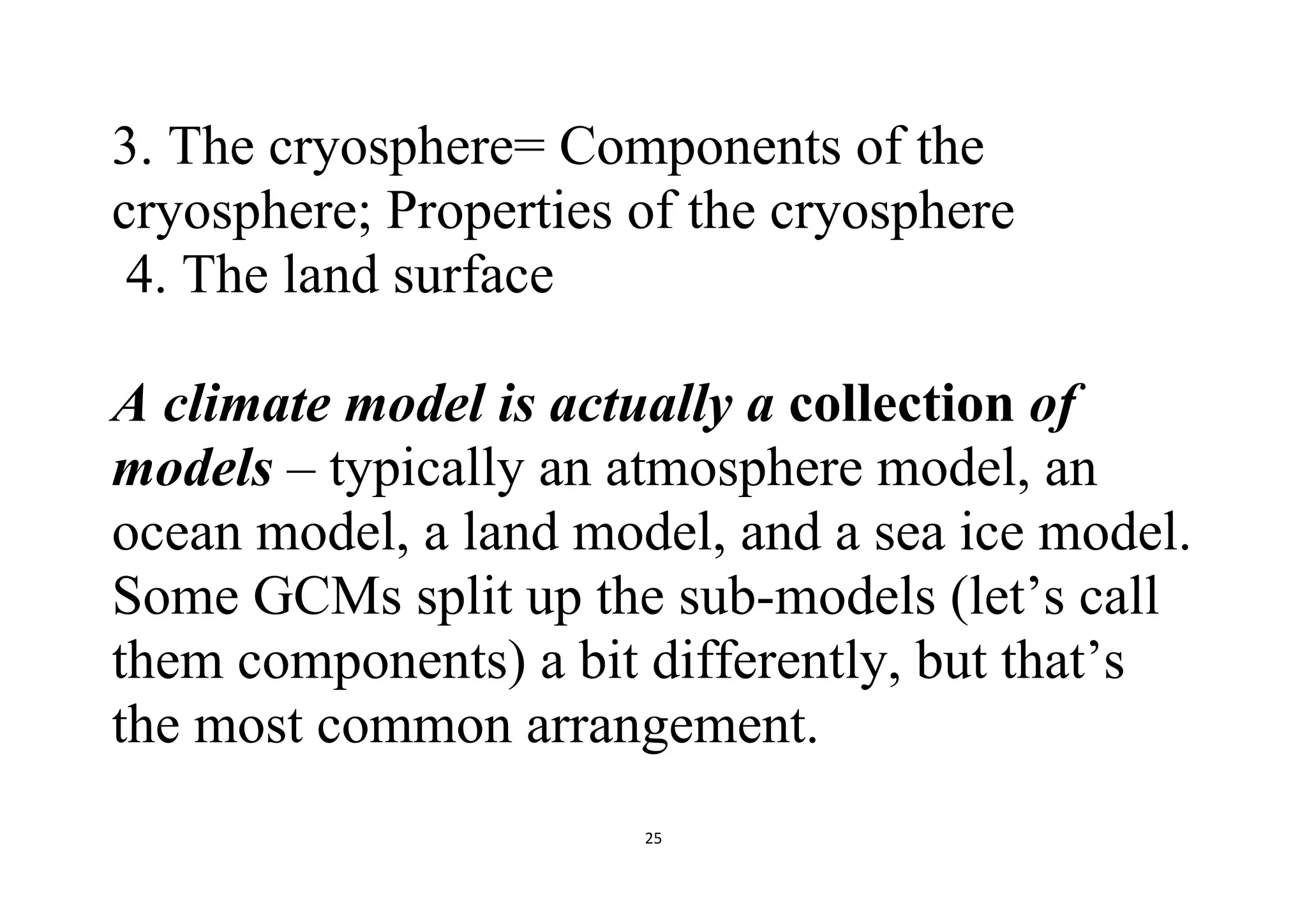 25
3. The cryosphere= Components of the
cryosphere; Properties of the cryosphere
4. The land surface
A climate model is actually a collection of
models – typically an atmosphere model, an
ocean model, a land model, and a sea ice model.
Some GCMs split up the sub-models (let’s call
them components) a bit differently, but that’s
the most common arrangement.
 