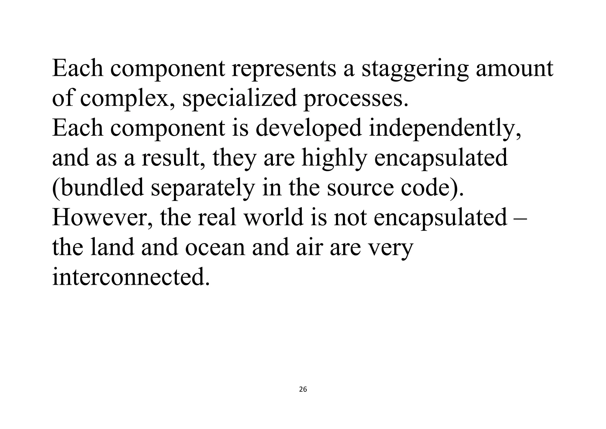 26
Each component represents a staggering amount
of complex, specialized processes.
Each component is developed independently,
and as a result, they are highly encapsulated
(bundled separately in the source code).
However, the real world is not encapsulated –
the land and ocean and air are very
interconnected.
 