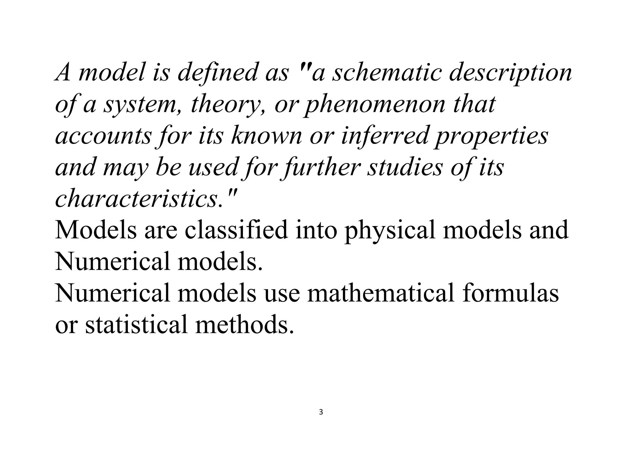 3
A model is defined as "a schematic description
of a system, theory, or phenomenon that
accounts for its known or inferred properties
and may be used for further studies of its
characteristics."
Models are classified into physical models and
Numerical models.
Numerical models use mathematical formulas
or statistical methods.
 
