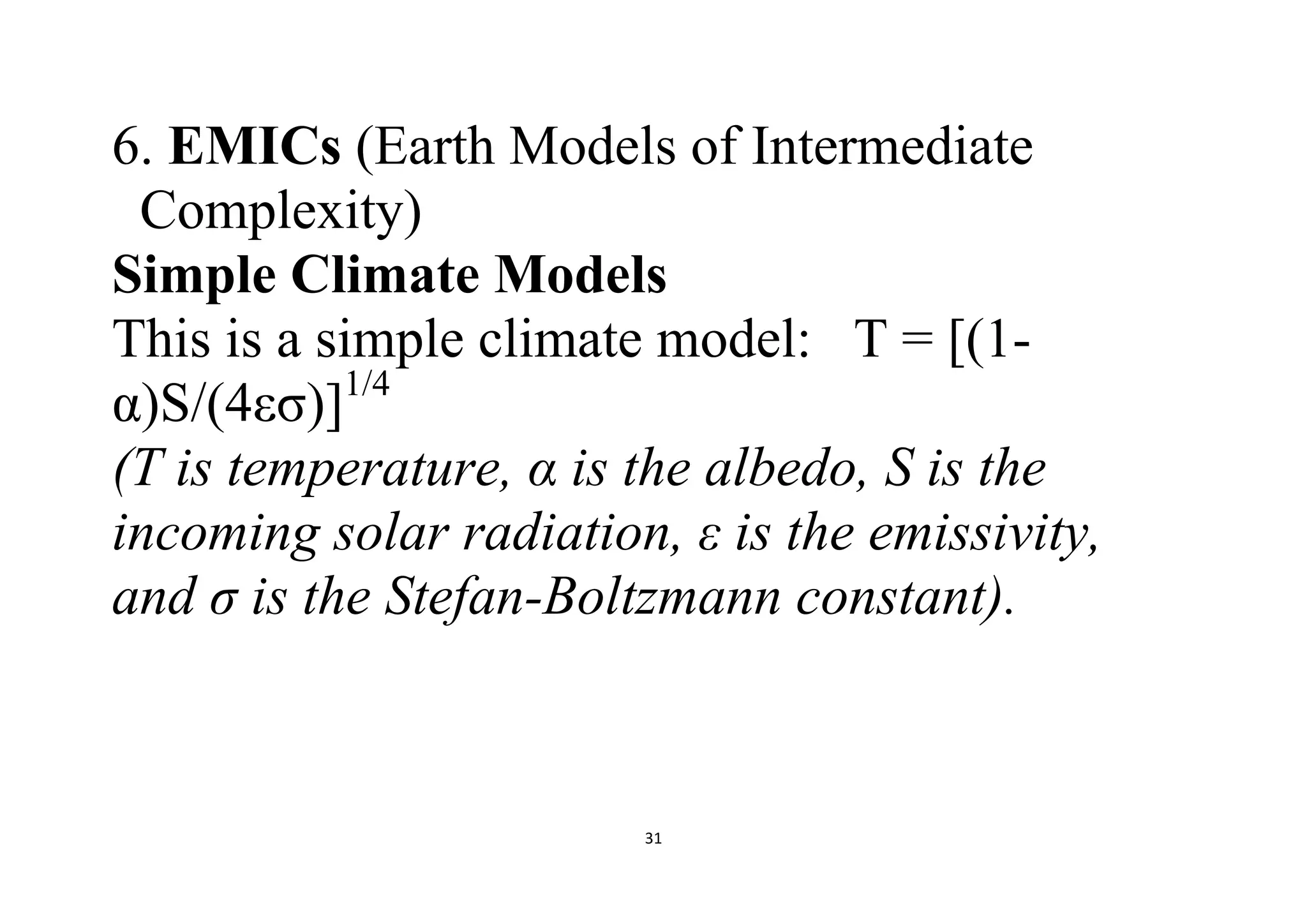 31
6. EMICs (Earth Models of Intermediate
Complexity)
Simple Climate Models
This is a simple climate model: T = [(1-
α)S/(4εσ)]1/4
(T is temperature, α is the albedo, S is the
incoming solar radiation, ε is the emissivity,
and σ is the Stefan-Boltzmann constant).
 