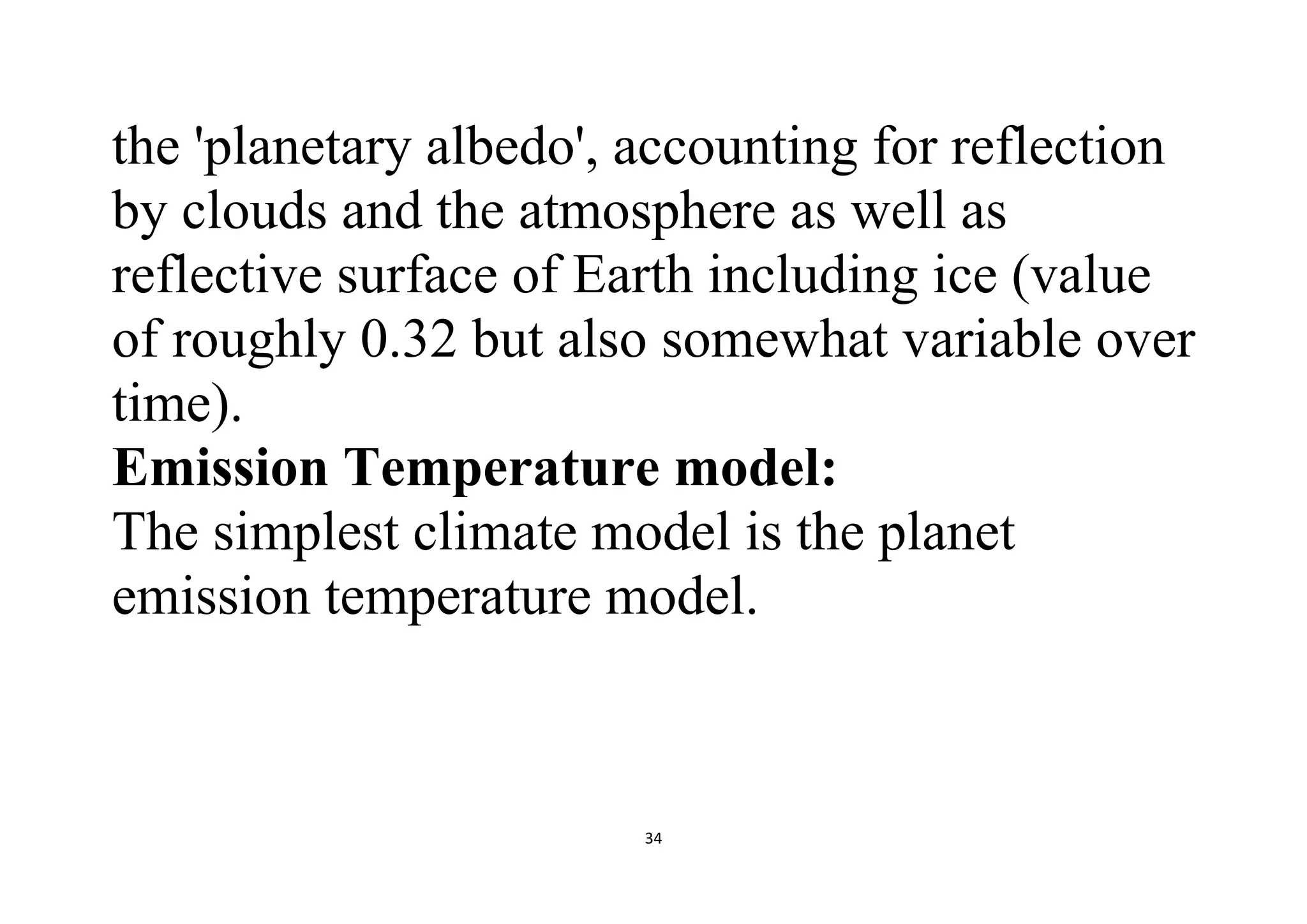 34
the 'planetary albedo', accounting for reflection
by clouds and the atmosphere as well as
reflective surface of Earth including ice (value
of roughly 0.32 but also somewhat variable over
time).
Emission Temperature model:
The simplest climate model is the planet
emission temperature model.
 