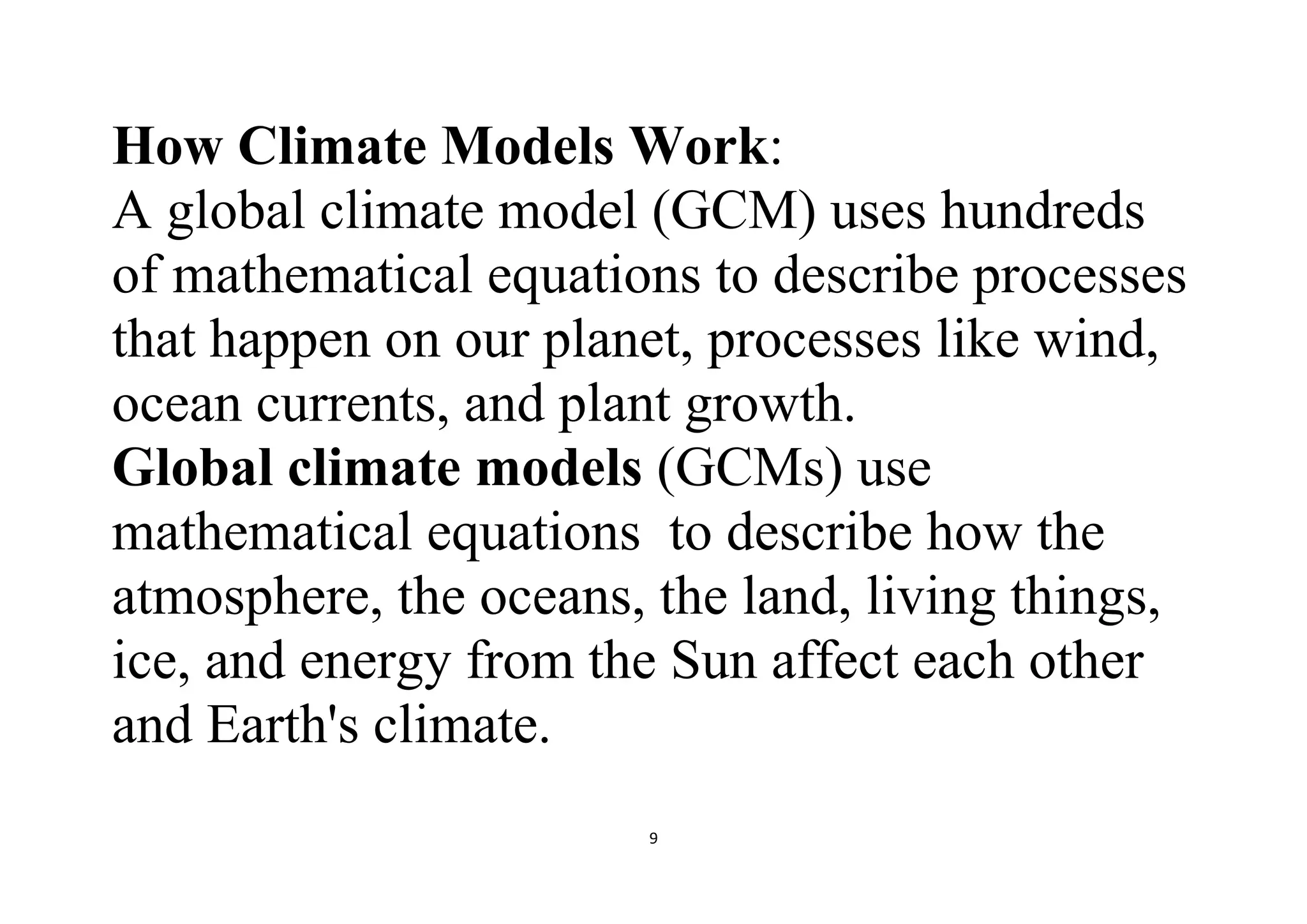 9
How Climate Models Work:
A global climate model (GCM) uses hundreds
of mathematical equations to describe processes
that happen on our planet, processes like wind,
ocean currents, and plant growth.
Global climate models (GCMs) use
mathematical equations to describe how the
atmosphere, the oceans, the land, living things,
ice, and energy from the Sun affect each other
and Earth's climate.
 