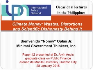 Bienvenido “Nonoy” Oplas Jr.
Minimal Government Thinkers, Inc.
Climate Money: Wastes, Distortions
and Scientific Dishonesty Behind It
Occasional lectures
in the Philippines
Paper #2 presented at Dr. Alvin Ang’s
graduate class on Public Finance
Ateneo de Manila University, Quezon City
28 January 2015
 