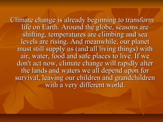 Climate change is already beginning to transform 
   life on Earth. Around the globe, seasons are 
    shifting, temperatures are climbing and sea 
   levels are rising. And meanwhile, our planet 
  must still supply us (and all living things) with 
   air, water, food and safe places to live. If we 
  don't act now, climate change will rapidly alter 
   the lands and waters we all depend upon for 
 survival, leaving our children and grandchildren 
             with a very different world.
 
