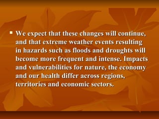    We expect that these changes will continue,
    and that extreme weather events resulting
    in hazards such as floods and droughts will
    become more frequent and intense. Impacts
    and vulnerabilities for nature, the economy
    and our health differ across regions,
    territories and economic sectors.
 