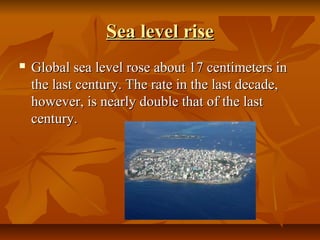 Sea level rise
   Global sea level rose about 17 centimeters in 
    the last century. The rate in the last decade, 
    however, is nearly double that of the last 
    century.
 