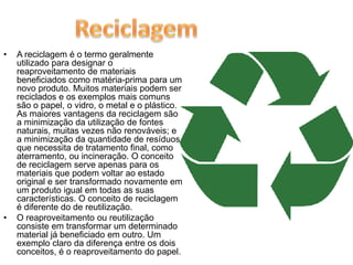A reciclagem é o termo geralmente utilizado para designar o reaproveitamento de materiais beneficiados como matéria-prima para um novo produto. Muitos materiais podem ser reciclados e os exemplos mais comuns são o papel, o vidro, o metal e o plástico. As maiores vantagens da reciclagem são a minimização da utilização de fontes naturais, muitas vezes não renováveis; e a minimização da quantidade de resíduos que necessita de tratamento final, como aterramento, ou incineração. O conceito de reciclagem serve apenas para os materiais que podem voltar ao estado original e ser transformado novamente em um produto igual em todas as suas características. O conceito de reciclagem é diferente do de reutilização. O reaproveitamento ou reutilização consiste em transformar um determinado material já beneficiado em outro. Um exemplo claro da diferença entre os dois conceitos, é o reaproveitamento do papel. Reciclagem 