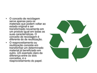 O conceito de reciclagem serve apenas para os materiais que podem voltar ao estado original e ser transformado novamente em um produto igual em todas as suas características. O conceito de reciclagem é diferente do de reutilização.O reaproveitamento ou reutilização consiste em transformar um determinado material já beneficiado em outro. Um exemplo claro da diferença entre os dois conceitos, é o reaproveitamento do papel.