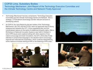 © 2014 Arthur Lee
COP20 Lima, Subsidiary Bodies
Technology Mechanism: Joint Report of the Technology Executive Committee and
the Climate Technology Centre and Network Finally Approved
10
 Technology Mechanism has two components: Technology Executive
Committee and the Climate Technology Centre and Network. TEC is
strategic. CTCN delivers technology transfer relevant services to
developing nations.
 At COP19, the Joint Report by the two bodies of the Technology
Mechanism, the TEC and the CTCN, were not approved due to strong
disagreement between the G77_China negotiating bloc and the
industrialized nations on the issue of intellectual property rights. After a
Workshop on National Innovation Systems was held in October in
which IPR issues were explored along with other aspects of how
nations encourage and treat innovations, the G77_China bloc finally
relented in compromise language in the decision text to encourage
regional and international cooperation, which could be interpreted by
some nations to include sharing of IPR or the lowering of IPR costs..”
Photos by Arthur Lee
 
