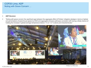 © 2014 Arthur Lee
COP20 Lima, ADP
Noting with Grave Concern …
11
 ADP Decision
 “Noting with grave concern the significant gap between the aggregate effect of Parties’ mitigation pledges in terms of global
annual emissions of greenhouse gases by 2020 and aggregate emission pathways consistent with having a likely chance of
holding the increase in global average temperature below 2 °C or 1.5 °C above pre-industrial levels.”
Photos by Arthur Lee
 