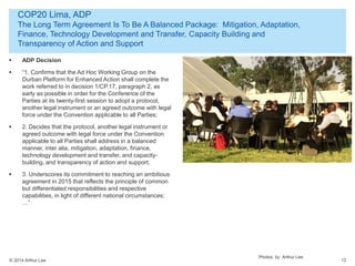© 2014 Arthur Lee
COP20 Lima, ADP
The Long Term Agreement Is To Be A Balanced Package: Mitigation, Adaptation,
Finance, Technology Development and Transfer, Capacity Building and
Transparency of Action and Support
12
 ADP Decision
 “1. Confirms that the Ad Hoc Working Group on the
Durban Platform for Enhanced Action shall complete the
work referred to in decision 1/CP.17, paragraph 2, as
early as possible in order for the Conference of the
Parties at its twenty-first session to adopt a protocol,
another legal instrument or an agreed outcome with legal
force under the Convention applicable to all Parties;
 2. Decides that the protocol, another legal instrument or
agreed outcome with legal force under the Convention
applicable to all Parties shall address in a balanced
manner, inter alia, mitigation, adaptation, finance,
technology development and transfer, and capacity-
building, and transparency of action and support;
 3. Underscores its commitment to reaching an ambitious
agreement in 2015 that reflects the principle of common
but differentiated responsibilities and respective
capabilities, in light of different national circumstances;
…”
Photos by Arthur Lee
 