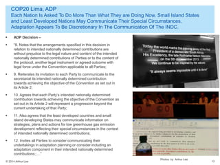 © 2014 Arthur Lee
COP20 Lima, ADP
Each Nation Is Asked To Do More Than What They are Doing Now. Small Island States
and Least Developed Nations May Communicate Their Special Circumstances.
Adaptation Appears To Be Discretionary In The Communication Of The INDC.
13
 ADP Decision –
 “8. Notes that the arrangements specified in this decision in
relation to intended nationally determined contributions are
without prejudice to the legal nature and content of the intended
nationally determined contributions of Parties or to the content of
the protocol, another legal instrument or agreed outcome with
legal force under the Convention applicable to all Parties;
 9. Reiterates its invitation to each Party to communicate to the
secretariat its intended nationally determined contribution
towards achieving the objective of the Convention as set out in
its Article 2;
 10. Agrees that each Party’s intended nationally determined
contribution towards achieving the objective of the Convention as
set out in its Article 2 will represent a progression beyond the
current undertaking of that Party;
 11. Also agrees that the least developed countries and small
island developing States may communicate information on
strategies, plans and actions for low greenhouse gas emission
development reflecting their special circumstances in the context
of intended nationally determined contributions;
 12. Invites all Parties to consider communicating their
undertakings in adaptation planning or consider including an
adaptation component in their intended nationally determined
contributions;;…”
Photos by Arthur Lee
 