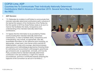 © 2014 Arthur Lee
COP20 Lima, ADP
Countries Are To Communicate Their Individually Nationally Determined
Contributions Well In Advance of December 2015. Several Items May Be Included in
the INDC.
14
 ADP Decision
 “13. Reiterates its invitation to all Parties to communicate their
intended nationally determined contributions well in advance of
the twenty-first session of the Conference of the Parties (by
the first quarter of 2015 by those Parties ready to do so) in a
manner that facilitates the clarity, transparency and
understanding of the intended nationally determined
contributions;
 14. Agrees that the information to be provided by Parties
communicating their intended nationally determined
contributions, in order to facilitate clarity, transparency and
understanding, may include, as appropriate, inter alia,
quantifiable information on the reference point (including, as
appropriate, a base year), time frames and/or periods for
implementation, scope and coverage, planning processes,
assumptions and methodological approaches including those
for estimating and accounting for anthropogenic greenhouse
gas emissions and, as appropriate, removals, and how the
Party considers that its intended nationally determined
contribution is fair and ambitious, in light of its national
circumstances, and how it contributes towards achieving the
objective of the Convention as set out in its Article 2; …”
Photos by Arthur Lee
 