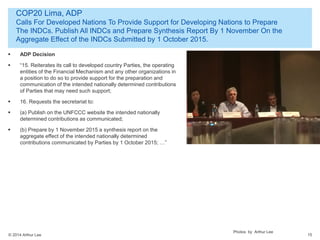 © 2014 Arthur Lee
COP20 Lima, ADP
Calls For Developed Nations To Provide Support for Developing Nations to Prepare
The INDCs. Publish All INDCs and Prepare Synthesis Report By 1 November On the
Aggregate Effect of the INDCs Submitted by 1 October 2015.
15
 ADP Decision
 “15. Reiterates its call to developed country Parties, the operating
entities of the Financial Mechanism and any other organizations in
a position to do so to provide support for the preparation and
communication of the intended nationally determined contributions
of Parties that may need such support;
 16. Requests the secretariat to:
 (a) Publish on the UNFCCC website the intended nationally
determined contributions as communicated;
 (b) Prepare by 1 November 2015 a synthesis report on the
aggregate effect of the intended nationally determined
contributions communicated by Parties by 1 October 2015; …”
Photos by Arthur Lee
 