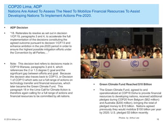 © 2014 Arthur Lee
COP20 Lima, ADP
Nations Are Asked To Assess The Need To Mobilize Financial Resources To Assist
Developing Nations To Implement Actions Pre-2020.
16
 ADP Decision
 “18. Reiterates its resolve as set out in decision
1/CP.19, paragraphs 3 and 4, to accelerate the full
implementation of the decisions constituting the
agreed outcome pursuant to decision 1/CP.13 and
enhance ambition in the pre-2020 period in order to
ensure the highest possible mitigation efforts under
the Convention by all Parties;…”
 Note: This decision text refers to decisions made in
COP19 Warsaw, paragraphs 3 and 4, which
references the 2 or 1.5 degree C goal and the
significant gap between efforts and goal. Because
the decision also traces back to COP13, or Decision
1 of COP13 which sets out a full range of actions on
technology transfer and financial resources, which
later became the Green Climate Fund. This
paragraph 18 in the Lima Call for Climate Action is
therefore again calling for a full range of actions and
financial resources to be committed by all nations.
Photos by Arthur Lee
 Green Climate Fund Reached $10 Billion
 The Green Climate Fund, agreed to and
operationalized at COP18 Doha to provide financial
resources to developing nations, received additional
pledges during COP20 from Belgium ($62 million)
and Australia ($200 million), bringing the total of
pledged money to $10 billion. Nations agreed
previously they would mobilize $100 billion per year
by 2020. U.S. pledged $3 billion recently.
 