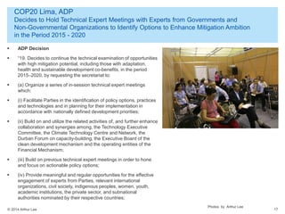 © 2014 Arthur Lee
COP20 Lima, ADP
Decides to Hold Technical Expert Meetings with Experts from Governments and
Non-Governmental Organizations to Identify Options to Enhance Mitigation Ambition
in the Period 2015 - 2020
17
 ADP Decision
 “19. Decides to continue the technical examination of opportunities
with high mitigation potential, including those with adaptation,
health and sustainable development co-benefits, in the period
2015–2020, by requesting the secretariat to:
 (a) Organize a series of in-session technical expert meetings
which:
 (i) Facilitate Parties in the identification of policy options, practices
and technologies and in planning for their implementation in
accordance with nationally defined development priorities;
 (ii) Build on and utilize the related activities of, and further enhance
collaboration and synergies among, the Technology Executive
Committee, the Climate Technology Centre and Network, the
Durban Forum on capacity-building, the Executive Board of the
clean development mechanism and the operating entities of the
Financial Mechanism;
 (iii) Build on previous technical expert meetings in order to hone
and focus on actionable policy options;
 (iv) Provide meaningful and regular opportunities for the effective
engagement of experts from Parties, relevant international
organizations, civil society, indigenous peoples, women, youth,
academic institutions, the private sector, and subnational
authorities nominated by their respective countries;
Photos by Arthur Lee
 