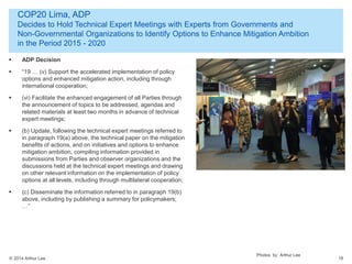 © 2014 Arthur Lee
COP20 Lima, ADP
Decides to Hold Technical Expert Meetings with Experts from Governments and
Non-Governmental Organizations to Identify Options to Enhance Mitigation Ambition
in the Period 2015 - 2020
18
 ADP Decision
 “19 … (v) Support the accelerated implementation of policy
options and enhanced mitigation action, including through
international cooperation;
 (vi) Facilitate the enhanced engagement of all Parties through
the announcement of topics to be addressed, agendas and
related materials at least two months in advance of technical
expert meetings;
 (b) Update, following the technical expert meetings referred to
in paragraph 19(a) above, the technical paper on the mitigation
benefits of actions, and on initiatives and options to enhance
mitigation ambition, compiling information provided in
submissions from Parties and observer organizations and the
discussions held at the technical expert meetings and drawing
on other relevant information on the implementation of policy
options at all levels, including through multilateral cooperation;
 (c) Disseminate the information referred to in paragraph 19(b)
above, including by publishing a summary for policymakers;
…”
Photos by Arthur Lee
 