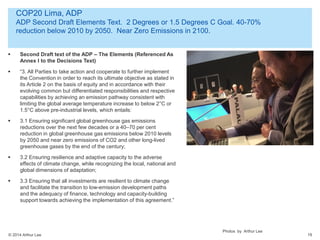 © 2014 Arthur Lee
COP20 Lima, ADP
ADP Second Draft Elements Text. 2 Degrees or 1.5 Degrees C Goal. 40-70%
reduction below 2010 by 2050. Near Zero Emissions in 2100.
19
 Second Draft text of the ADP – The Elements (Referenced As
Annex I to the Decisions Text)
 “3. All Parties to take action and cooperate to further implement
the Convention in order to reach its ultimate objective as stated in
its Article 2 on the basis of equity and in accordance with their
evolving common but differentiated responsibilities and respective
capabilities by achieving an emission pathway consistent with
limiting the global average temperature increase to below 2°C or
1.5°C above pre-industrial levels, which entails:
 3.1 Ensuring significant global greenhouse gas emissions
reductions over the next few decades or a 40–70 per cent
reduction in global greenhouse gas emissions below 2010 levels
by 2050 and near zero emissions of CO2 and other long-lived
greenhouse gases by the end of the century;
 3.2 Ensuring resilience and adaptive capacity to the adverse
effects of climate change, while recognizing the local, national and
global dimensions of adaptation;
 3.3 Ensuring that all investments are resilient to climate change
and facilitate the transition to low-emission development paths
and the adequacy of finance, technology and capacity-building
support towards achieving the implementation of this agreement.”
Photos by Arthur Lee
 