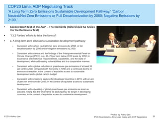 © 2014 Arthur Lee
COP20 Lima, ADP Negotiating Track
‘A Long Term Zero Emissions Sustainable Development Pathway.’ ‘Carbon
Neutral/Net Zero Emissions or Full Decarbonization by 2050; Negative Emissions by
2100.’
20
 Second Draft text of the ADP – The Elements (Referenced As Annex
I to the Decisions Text)
 “13.2 Parties’ efforts to take the form of:
 a. A long-term zero emissions sustainable development pathway:
– Consistent with carbon neutrality/net zero emissions by 2050, or full
decarbonization by 2050 and/or negative emissions by 2100;
– Consistent with science and the findings of the /Intergovernmental Panel on
Climate Change (IPCC) (e.g. 40–70 per cent below 2010 levels by 2050) in
accordance with historical responsibilities, capabilities, and the state of
development, while addressing vulnerabilities and in a cooperative manner;
– Consistent with a global reduction of greenhouse gas emissions of at least 50
per cent by 2050 compared with the levels in 1990 and a continued decline in
emissions thereafter, in the context of equitable access to sustainable
development and a global carbon budget
– Consistent with emissions peaking for developed countries in 2015, with an aim
of zero net emissions by 2050; in the context of equitable access to sustainable
development
– Consistent with a peaking of global greenhouse gas emissions as soon as
possible, noting that the time frame for peaking may be longer in developing
countries, in the context of equitable access to sustainable development …”
Photos by Arthur Lee
IPCC Scientists in a Structured Dialog with COP Negotiators
 