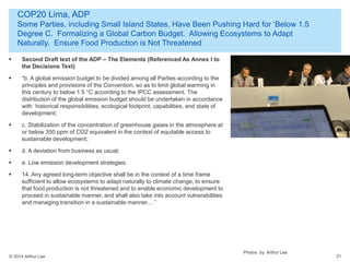 © 2014 Arthur Lee
COP20 Lima, ADP
Some Parties, including Small Island States, Have Been Pushing Hard for ‘Below 1.5
Degree C. Formalizing a Global Carbon Budget. Allowing Ecosystems to Adapt
Naturally. Ensure Food Production is Not Threatened
21
 Second Draft text of the ADP – The Elements (Referenced As Annex I to
the Decisions Text)
 “b. A global emission budget to be divided among all Parties according to the
principles and provisions of the Convention, so as to limit global warming in
this century to below 1.5 °C according to the IPCC assessment. The
distribution of the global emission budget should be undertaken in accordance
with historical responsibilities, ecological footprint, capabilities, and state of
development;
 c. Stabilization of the concentration of greenhouse gases in the atmosphere at
or below 350 ppm of CO2 equivalent in the context of equitable access to
sustainable development;
 d. A deviation from business as usual;
 e. Low emission development strategies.
 14. Any agreed long-term objective shall be in the context of a time frame
sufficient to allow ecosystems to adapt naturally to climate change, to ensure
that food production is not threatened and to enable economic development to
proceed in sustainable manner, and shall also take into account vulnerabilities
and managing transition in a sustainable manner.…”
Photos by Arthur Lee
 