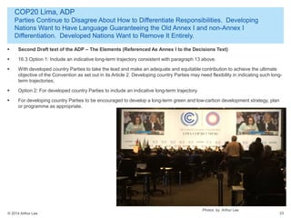 © 2014 Arthur Lee
COP20 Lima, ADP
Parties Continue to Disagree About How to Differentiate Responsibilities. Developing
Nations Want to Have Language Guaranteeing the Old Annex I and non-Annex I
Differentiation. Developed Nations Want to Remove It Entirely.
23
 Second Draft text of the ADP – The Elements (Referenced As Annex I to the Decisions Text)
 16.3 Option 1: Include an indicative long-term trajectory consistent with paragraph 13 above.
 With developed country Parties to take the lead and make an adequate and equitable contribution to achieve the ultimate
objective of the Convention as set out in its Article 2. Developing country Parties may need flexibility in indicating such long-
term trajectories;
 Option 2: For developed country Parties to include an indicative long-term trajectory.
 For developing country Parties to be encouraged to develop a long-term green and low-carbon development strategy, plan
or programme as appropriate.
Photos by Arthur Lee
 