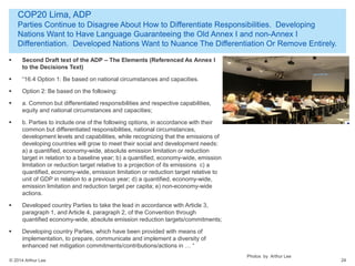 © 2014 Arthur Lee
COP20 Lima, ADP
Parties Continue to Disagree About How to Differentiate Responsibilities. Developing
Nations Want to Have Language Guaranteeing the Old Annex I and non-Annex I
Differentiation. Developed Nations Want to Nuance The Differentiation Or Remove Entirely.
24
 Second Draft text of the ADP – The Elements (Referenced As Annex I
to the Decisions Text)
 “16.4 Option 1: Be based on national circumstances and capacities.
 Option 2: Be based on the following:
 a. Common but differentiated responsibilities and respective capabilities,
equity and national circumstances and capacities;
 b. Parties to include one of the following options, in accordance with their
common but differentiated responsibilities, national circumstances,
development levels and capabilities, while recognizing that the emissions of
developing countries will grow to meet their social and development needs:
a) a quantified, economy-wide, absolute emission limitation or reduction
target in relation to a baseline year; b) a quantified, economy-wide, emission
limitation or reduction target relative to a projection of its emissions c) a
quantified, economy-wide, emission limitation or reduction target relative to
unit of GDP in relation to a previous year; d) a quantified, economy-wide,
emission limitation and reduction target per capita; e) non-economy-wide
actions.
 Developed country Parties to take the lead in accordance with Article 3,
paragraph 1, and Article 4, paragraph 2, of the Convention through
quantified economy-wide, absolute emission reduction targets/commitments;
 Developing country Parties, which have been provided with means of
implementation, to prepare, communicate and implement a diversity of
enhanced net mitigation commitments/contributions/actions in … “
Photos by Arthur Lee
 