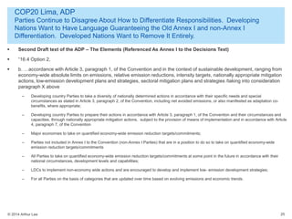 © 2014 Arthur Lee
COP20 Lima, ADP
Parties Continue to Disagree About How to Differentiate Responsibilities. Developing
Nations Want to Have Language Guaranteeing the Old Annex I and non-Annex I
Differentiation. Developed Nations Want to Remove It Entirely.
25
 Second Draft text of the ADP – The Elements (Referenced As Annex I to the Decisions Text)
 “16.4 Option 2,
 b. …accordance with Article 3, paragraph 1, of the Convention and in the context of sustainable development, ranging from
economy-wide absolute limits on emissions, relative emission reductions, intensity targets, nationally appropriate mitigation
actions, low-emission development plans and strategies, sectoral mitigation plans and strategies /taking into consideration
paragraph X above
– Developing country Parties to take a diversity of nationally determined actions in accordance with their specific needs and special
circumstances as stated in Article 3, paragraph 2, of the Convention, including net avoided emissions, or also manifested as adaptation co-
benefits, where appropriate;
– Developing country Parties to prepare their actions in accordance with Article 3, paragraph 1, of the Convention and their circumstances and
capacities, through nationally appropriate mitigation actions, subject to the provision of means of implementation and in accordance with Article
4, paragraph 7, of the Convention
– Major economies to take on quantified economy-wide emission reduction targets/commitments;
– Parties not included in Annex I to the Convention (non-Annex I Parties) that are in a position to do so to take on quantified economy-wide
emission reduction targets/commitments
– All Parties to take on quantified economy-wide emission reduction targets/commitments at some point in the future in accordance with their
national circumstances, development levels and capabilities;
– LDCs to implement non-economy wide actions and are encouraged to develop and implement low- emission development strategies;
– For all Parties on the basis of categories that are updated over time based on evolving emissions and economic trends.
 