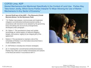 © 2014 Arthur Lee
COP20 Lima, ADP
Market Mechanisms Are Mentioned Specifically In the Context of Land Use. Parties May
Take Action Jointly, Which Some Parties Interpret To Mean Allowing the Use of Market
Mechanisms In Any Sector of Economy.”
26
 Second Draft text of the ADP – The Elements (Could
Become Annex I to the Decisions Text)
 “19. Parties may prepare, communicate and implement
mitigation commitments/contributions/action jointly in
accordance with decisions to be adopted by the governing
body and taking into account any arrangements
developed under paragraph …
 20. Option 1: The secretariat to keep and update
accordingly an online registry of national mitigation
targets, and actions; registry to be integral part of the
agreement.
 Option 2: The secretariat to maintain a list of the
schedules of Parties in an information document that is
made available online.
 21. All Parties to develop low emission strategies.
 22. In meeting their commitments/contributions/actions,
Parties may make use of market mechanisms and actions
in the land-use sector in accordance with X.”
Photos by Arthur Lee
Much Vigorous Interventions. Palau’s Delegate Makes Interventions
 