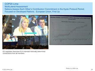 © 2014 Arthur Lee
COP20 Lima
MultiLateral Assessment
Nations Assess Each Other’s Contribution/ Commitment in the Kyoto Protocol Period;
Focused on Developed Nations. European Union, First Up
28
EU negotiator describes EU’s intended nationally determined
contributions from all members
Photos by Arthur Lee
 