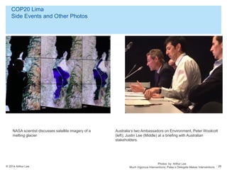 © 2014 Arthur Lee
COP20 Lima
Side Events and Other Photos
29
NASA scientist discusses satellite imagery of a
melting glacier
Photos by Arthur Lee
Much Vigorous Interventions. Palau’s Delegate Makes Interventions
Australia’s two Ambassadors on Environment, Peter Woolcott
(left); Justin Lee (Middle) at a briefing with Australian
stakeholders.
 
