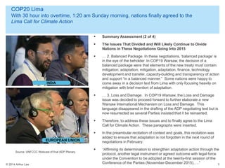 © 2014 Arthur Lee
COP20 Lima
With 30 hour into overtime, 1:20 am Sunday morning, nations finally agreed to the
Lima Call for Climate Action
3
 Summary Assessment (2 of 4)
 The Issues That Divided and Will Likely Continue to Divide
Nations in These Negotiations Going Into 2015
 … 2. Balanced Package. In these negotiations, ‘balanced package’ is
in the eye of the beholder. In COP19 Warsaw, the decision of a
balanced package were that elements of the new treaty must contain:
mitigation; adaptation; mitigation, adaptation, finance, technology
development and transfer, capacity-building and transparency of action
and support “in a balanced manner.” Some nations were happy to
come away in a decision text from Lima with only focusing heavily on
mitigation with brief mention of adaptation.
 … 3. Loss and Damage. In COP19 Warsaw, the Loss and Damage
issue was decided to proceed forward to further elaborate a new
Warsaw International Mechanism on Loss and Damage. This
language disappeared in the drafting of the ADP negotiating text but is
now resurrected as several Parties insisted that it be reinserted.
 Therefore, to address these issues and to finally agree to the Lima
Call for Climate Action. These paragraphs were inserted.
 In the preambular recitation of context and goals, this recitation was
added to ensure that adaptation is not forgotten in the next round of
negotiations in February:
 “Affirming its determination to strengthen adaptation action through the
protocol, another legal instrument or agreed outcome with legal force
under the Convention to be adopted at the twenty-first session of the
Conference of the Parties (November-December 2015), …”
Source: UNFCCC Webcast of final ADP Plenary
 