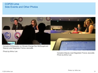© 2014 Arthur Lee
COP20 Lima
Side Events and Other Photos
31
Canada’s Ambassador on Climate Change Dan McDougal and
Deputy Lead Negotiator France Jacovella.
Photo by Arthur Lee
Photos by Arthur Lee
Canada’s Deputy Lead Negotiator France Jacovella
Photo by Arthur Lee
 