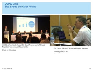 © 2014 Arthur Lee
COP20 Lima
Side Events and Other Photos
32
GCCSI, World Bank, Kuwait Oil, Saudi Aramco and UAE Lead
Negotiator are amongst the panelists.
Photo by Arthur Lee
Tim Dixon, IEA GHG Technical Program Manager
Photo by Arthur Lee
 
