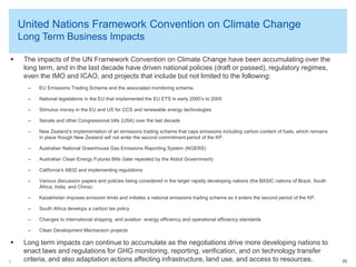 © 2014 Arthur Lee
United Nations Framework Convention on Climate Change
Long Term Business Impacts
35
 The impacts of the UN Framework Convention on Climate Change have been accumulating over the
long term, and in the last decade have driven national policies (draft or passed), regulatory regimes,
even the IMO and ICAO, and projects that include but not limited to the following:
– EU Emissions Trading Scheme and the associated monitoring scheme.
– National legislations in the EU that implemented the EU ETS in early 2000’s to 2005
– Stimulus money in the EU and US for CCS and renewable energy technologies
– Senate and other Congressional bills (USA) over the last decade
– New Zealand’s implementation of an emissions trading scheme that caps emissions including carbon content of fuels, which remains
in place though New Zealand will not enter the second commitment period of the KP.
– Australian National Greenhouse Gas Emissions Reporting System (NGERS)
– Australian Clean Energy Futures Bills (later repealed by the Abbot Government)
– California’s AB32 and implementing regulations
– Various discussion papers and policies being considered in the larger rapidly developing nations (the BASIC nations of Brazil, South
Africa, India, and China).
– Kazakhstan imposes emission limits and initiates a national emissions trading scheme as it enters the second period of the KP.
– South Africa develops a carbon tax policy
– Changes to international shipping and aviation energy efficiency and operational efficiency standards
– Clean Development Mechanism projects
 Long term impacts can continue to accumulate as the negotiations drive more developing nations to
enact laws and regulations for GHG monitoring, reporting, verification, and on technology transfer
criteria, and also adaptation actions affecting infrastructure, land use, and access to resources.
 