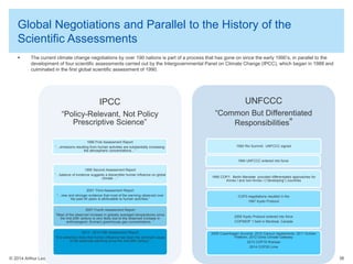 © 2014 Arthur Lee
Global Negotiations and Parallel to the History of the
Scientific Assessments
 The current climate change negotiations by over 190 nations is part of a process that has gone on since the early 1990’s, in parallel to the
development of four scientific assessments carried out by the Intergovernmental Panel on Climate Change (IPCC), which began in 1988 and
culminated in the first global scientific assessment of 1990.
36
IPCC
“Policy-Relevant, Not Policy
Prescriptive Science”
1990 First Assessment Report
“…emissions resulting from human activities are substantially increasing
the atmospheric concentrations…”
1995 Second Assessment Report
“…balance of evidence suggests a discernible human influence on global
climate …”
2001 Third Assessment Report
“…new and stronger evidence that most of the warming observed over
the past 50 years is attributable to human activities.”
2007 Fourth Assessment Report
“Most of the observed increase in globally averaged temperatures since
the mid-20th century is very likely due to the observed increase in
anthropogenic (human) greenhouse gas concentrations. “
2013 - 2014 Fifth Assessment Report
“It is extremely likely that human influence has been the dominant cause
of the observed warming since the mid-20th century.”
UNFCCC
“Common But Differentiated
Responsibilities”
1992 Rio Summit: UNFCCC signed
1994 UNFCCC entered into force
1995 COP1: Berlin Mandate provided differentiated approaches for
Annex I and non-Annex I (“developing”) countries
COP3 negotiations resulted in the
1997 Kyoto Protocol
2005 Kyoto Protocol entered into force
COP/MOP 1 held in Montreal, Canada
2009 Copenhagen Accords; 2010 Cancun Agreements; 2011 Durban
Platform; 2012 Doha Climate Gateway
2013 COP19 Warsaw
2014 COP20 Lima
 
