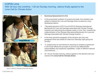© 2014 Arthur Lee
COP20 Lima
With 30 hour into overtime, 1:20 am Sunday morning, nations finally agreed to the
Lima Call for Climate Action
4
 Summary Assessment (3 of 4)
 In the preambular recitation of context and goals, this recitation was
added to address the Loss and Damage issue re-raised by many
developing nations:
 ““Recalling decisions 2/CP.19 and X/CP.20 (Warsaw International
Mechanism for Loss and Damage associated with Climate Change
Impacts) and welcoming the progress made in Lima, Peru, towards the
implementation of the Warsaw International Mechanism for Loss and
Damage associated with Climate Change Impacts, ,,,”
 In the third operative paragraph of the decision text, this new
paragraph three was added at a late hour Saturday night going into
Sunday:
 “3. Underscores its commitment to reaching an ambitious agreement
in 2015 that reflects the principle of common but differentiated
responsibilities and respective capabilities, in light of different national
circumstances; …”
 At 1:20 am Sunday morning, nations agreed on the decision text and
named it the Lima Call for Climate Action.
Source: UNFCCC Webcast of final ADP Plenary
 