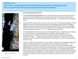 © 2014 Arthur Lee
COP20 Lima
Lima Call for Climate Action Pushes Forward Draft Elements of a Negotiating Text
with “Long Term Zero Emissions Sustainable Development Pathway.”
5
 Summary Assessment (4 of 4)
 The Lima Call for Climate Action thus pushes forward to 2015 elements of draft text that
would have to be completed at least six months prior to December 2015, when the final
agreement would be “a protocol, another legal instrument, or an agreed outcome with legal
force.”
 The Lima Call for Climate Action decision was a short text of twenty-two paragraphs “noting
with grave concern the significant gap between the aggregate effect of Parties’ mitigation
pledges in terms of global annual emissions of greenhouse gases by 2020 and aggregate
emission pathways consistent with having a likely chance of holding the increase in global
average temperature below 2 °C or 1.5 °C above pre-industrial levels.”
 The draft elements of the new treaty (the “ADP negotiating track”) contain provisions calling
for “a zero emissions sustainable development pathway, consistent with carbon
neutrality/net zero emissions by 2050, or full decarbonization by 2050 and/or negative
emissions by 2100. …” Nations needed to intensify negotiations in February and June to
agree on the draft elements so that a draft text would be ready in June for final negotiations
at COP21 Paris.
 However, nations could not agree on a clear degree of details of the Individually Determined
National Contributions (INDC), but did agree to these components of an INDC: “ … the
reference point (including, as appropriate, a base year), time frames and/or periods for
implementation, scope and coverage, planning processes, assumptions and methodological
approaches including those for estimating and accounting for anthropogenic greenhouse
gas emissions and, as appropriate, removals, and how the Party considers that its intended
nationally determined contribution is fair and ambitious, in light of its national circumstances,
and how it contributes towards achieving the objective of the Convention as set out in its
Article 2.”
Photos by Arthur Lee
 