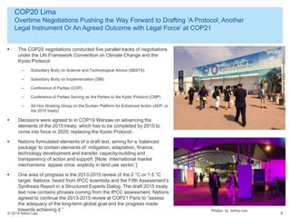 © 2014 Arthur Lee
COP20 Lima
Overtime Negotiations Pushing the Way Forward to Drafting ‘A Protocol, Another
Legal Instrument Or An Agreed Outcome with Legal Force’ at COP21
6
 The COP20 negotiations conducted five parallel tracks of negotiations
under the UN Framework Convention on Climate Change and the
Kyoto Protocol:
– Subsidiary Body on Science and Technological Advice (SBSTA)
– Subsidiary Body on Implementation (SBI)
– Conference of Parties (COP)
– Conference of Parties Serving as the Parties to the Kyoto Protocol (CMP)
– Ad Hoc Working Group on the Durban Platform for Enhanced Action (ADP, or
the 2015 treaty)
 Decisions were agreed to in COP19 Warsaw on advancing the
elements of the 2015 treaty, which has to be completed by 2015 to
come into force in 2020, replacing the Kyoto Protocol..
 Nations formulated elements of a draft text, aiming for a ‘balanced
package’ to contain elements of: mitigation, adaptation, finance,
technology development and transfer, capacity-building and
transparency of action and support. [Note: International market
mechanisms appear once, explicity in land use sector.’]
 One area of progress is the 2013-2015 review of the 2 °C or 1.5 °C
target. Nations heard from IPCC scientists and the Fifth Assessment’s
Synthesis Report in a Structured Experts Dialog. The draft 2015 treaty
text now contains phrases coming from the IPCC assessment. Nations
agreed to continue the 2013-2015 review at COP21 Paris to “assess
the adequacy of the long-term global goal and the progress made
towards achieving it.” Photos by Arthur Lee
 