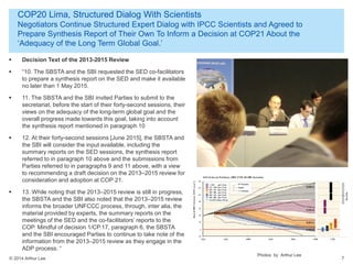 © 2014 Arthur Lee
COP20 Lima, Structured Dialog With Scientists
Negotiators Continue Structured Expert Dialog with IPCC Scientists and Agreed to
Prepare Synthesis Report of Their Own To Inform a Decision at COP21 About the
‘Adequacy of the Long Term Global Goal.’
7
 Decision Text of the 2013-2015 Review
 “10. The SBSTA and the SBI requested the SED co-facilitators
to prepare a synthesis report on the SED and make it available
no later than 1 May 2015.
 11. The SBSTA and the SBI invited Parties to submit to the
secretariat, before the start of their forty-second sessions, their
views on the adequacy of the long-term global goal and the
overall progress made towards this goal, taking into account
the synthesis report mentioned in paragraph 10
 12. At their forty-second sessions [June 2015], the SBSTA and
the SBI will consider the input available, including the
summary reports on the SED sessions, the synthesis report
referred to in paragraph 10 above and the submissions from
Parties referred to in paragraphs 9 and 11 above, with a view
to recommending a draft decision on the 2013–2015 review for
consideration and adoption at COP 21.
 13. While noting that the 2013–2015 review is still in progress,
the SBSTA and the SBI also noted that the 2013–2015 review
informs the broader UNFCCC process, through, inter alia, the
material provided by experts, the summary reports on the
meetings of the SED and the co-facilitators’ reports to the
COP. Mindful of decision 1/CP.17, paragraph 6, the SBSTA
and the SBI encouraged Parties to continue to take note of the
information from the 2013–2015 review as they engage in the
ADP process. “
Photos by Arthur Lee
 