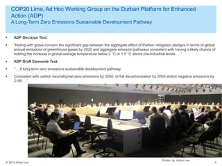 © 2014 Arthur Lee
COP20 Lima, Ad Hoc Working Group on the Durban Platform for Enhanced
Action (ADP)
A Long-Term Zero Emissions Sustainable Development Pathway
8
 ADP Decision Text:
 “Noting with grave concern the significant gap between the aggregate effect of Parties’ mitigation pledges in terms of global
annual emissions of greenhouse gases by 2020 and aggregate emission pathways consistent with having a likely chance of
holding the increase in global average temperature below 2 °C or 1.5 °C above pre-industrial levels, …”
 ADP Draft Elements Text:
 “… A long-term zero emissions sustainable development pathway:
 Consistent with carbon neutrality/net zero emissions by 2050, or full decarbonization by 2050 and/or negative emissions by
2100 …”
Photos by Arthur Lee
 