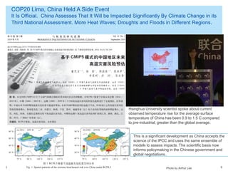 © 2014 Arthur Lee
COP20 Lima, China Held A Side Event
It Is Official. China Assesses That It Will be Impacted Significantly By Climate Change in its
Third National Assessment. More Heat Waves; Droughts and Floods in Different Regions.
9
Hsinghua University scientist spoke about current
observed temperature rise for the average surface
temperature of China has been 0.9 to 1.5 C compared
to pre-industrial, greater than the global average.
Photo by Arthur Lee
This is a significant development as China accepts the
science of the IPCC and uses the same ensemble of
models to assess impacts. The scientific basis now
informs policymaking in the Chinese government and
global negotiations..
 
