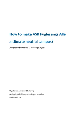  

 
 
How to make ASB Fuglesangs Allé 
a climate neutral campus? 
A report within Social Marketing subject 
 
 
 
 
 
 
 
 
 
Olga Safonova, MSc. in Marketing

Aarhus School of Business, University of Aarhus
December 2008
 