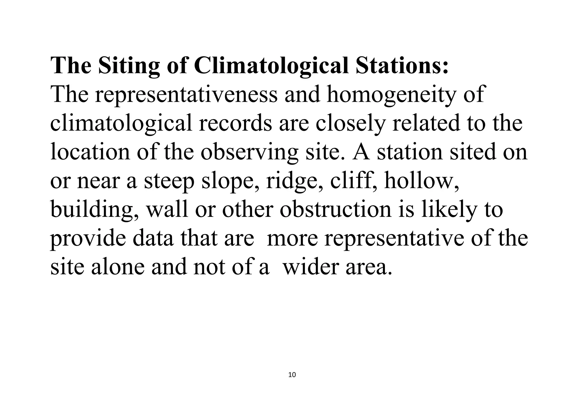 10
The Siting of Climatological Stations:
The representativeness and homogeneity of
climatological records are closely related to the
location of the observing site. A station sited on
or near a steep slope, ridge, cliff, hollow,
building, wall or other obstruction is likely to
provide data that are more representative of the
site alone and not of a wider area.
 